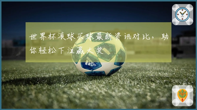 世界杯滚球买球最新资讯对比，助你轻松下注赢大奖